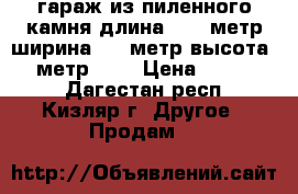 гараж из пиленного камня длина 13,9 метр ширина 6,1 метр высота 2,7 метр     › Цена ­ 600 000 - Дагестан респ., Кизляр г. Другое » Продам   
